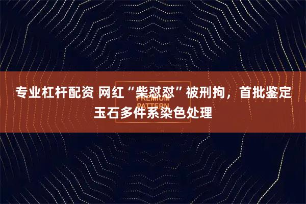 专业杠杆配资 网红“柴怼怼”被刑拘,首批鉴定玉石多件系染色处理