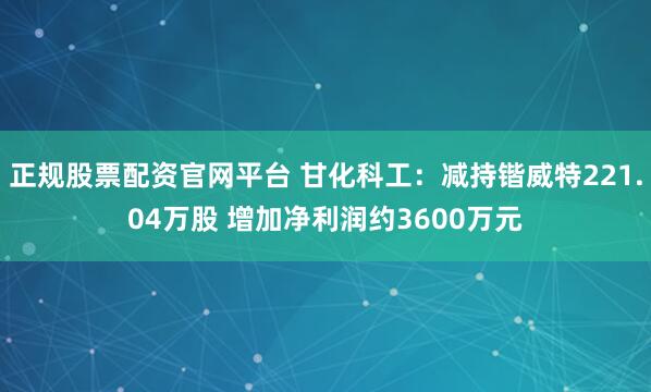 正规股票配资官网平台 甘化科工：减持锴威特221.04万股 增加净利润约3600万元