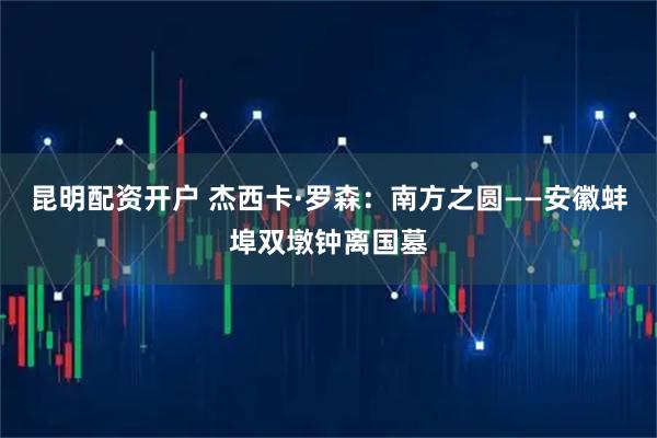 昆明配资开户 杰西卡·罗森:南方之圆——安徽蚌埠双墩钟离国墓