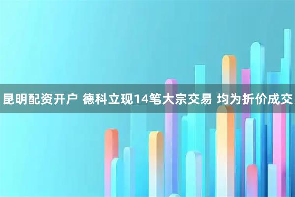 昆明配资开户 德科立现14笔大宗交易 均为折价成交