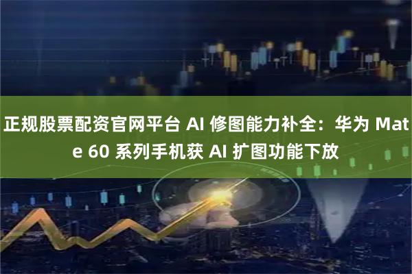 正规股票配资官网平台 AI 修图能力补全：华为 Mate 60 系列手机获 AI 扩图功能下放