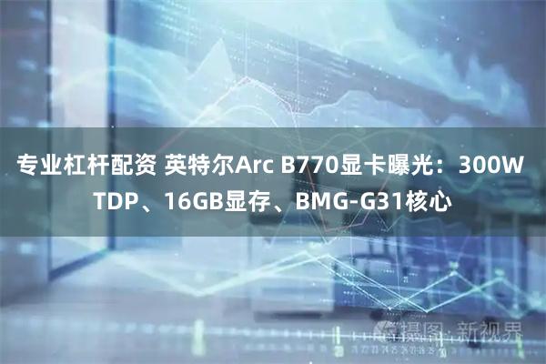 专业杠杆配资 英特尔Arc B770显卡曝光：300W TDP、16GB显存、BMG-G31核心