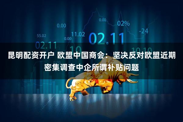 昆明配资开户 欧盟中国商会：坚决反对欧盟近期密集调查中企所谓补贴问题