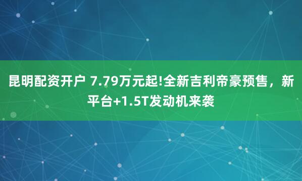 昆明配资开户 7.79万元起!全新吉利帝豪预售，新平台+1.5T发动机来袭
