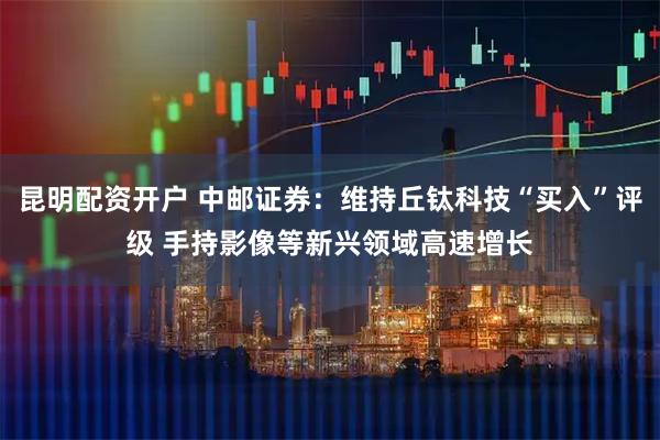 昆明配资开户 中邮证券：维持丘钛科技“买入”评级 手持影像等新兴领域高速增长