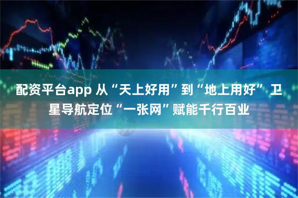 配资平台app 从“天上好用”到“地上用好” 卫星导航定位“一张网”赋能千行百业