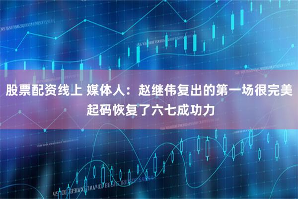 股票配资线上 媒体人：赵继伟复出的第一场很完美 起码恢复了六七成功力