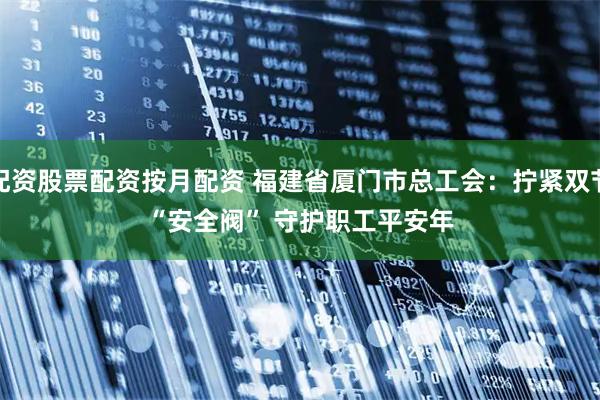 配资股票配资按月配资 福建省厦门市总工会：拧紧双节“安全阀” 守护职工平安年
