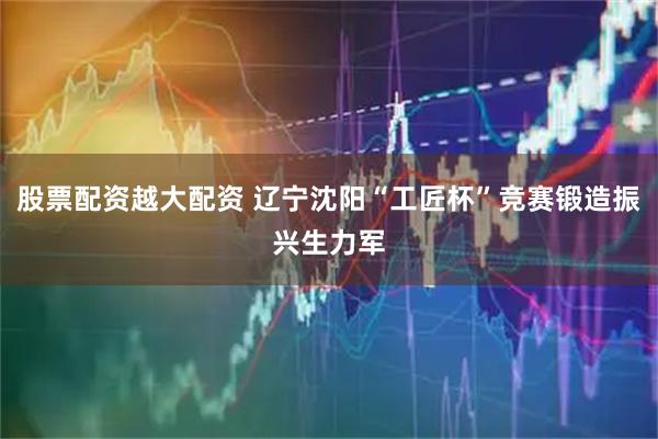 股票配资越大配资 辽宁沈阳“工匠杯”竞赛锻造振兴生力军