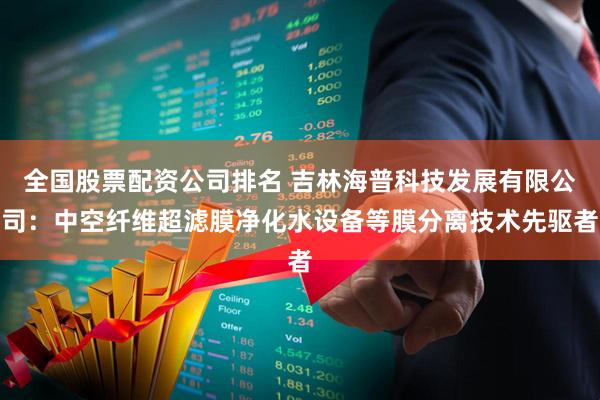 全国股票配资公司排名 吉林海普科技发展有限公司：中空纤维超滤膜净化水设备等膜分离技术先驱者