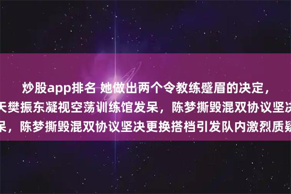 炒股app排名 她做出两个令教练蹙眉的决定，第一次是八一队解散那天樊振东凝视空荡训练馆发呆，陈梦撕毁混双协议坚决更换搭档引发队内激烈质疑
