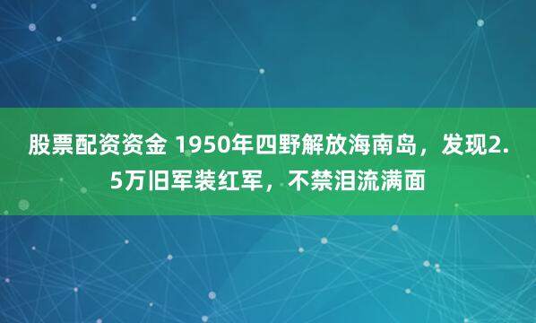 股票配资资金 1950年四野解放海南岛，发现2.5万旧军装红军，不禁泪流满面