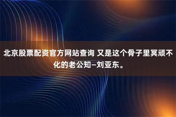 北京股票配资官方网站查询 又是这个骨子里冥顽不化的老公知—刘亚东。