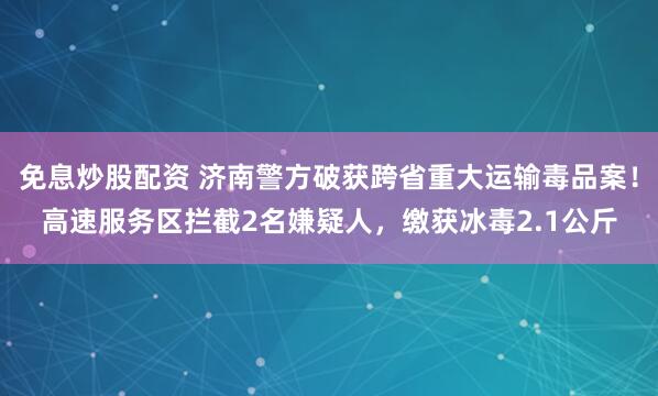 免息炒股配资 济南警方破获跨省重大运输毒品案！高速服务区拦截2名嫌疑人，缴获冰毒2.1公斤
