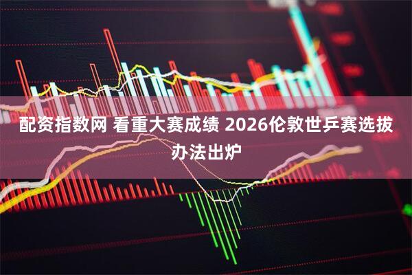 配资指数网 看重大赛成绩 2026伦敦世乒赛选拔办法出炉