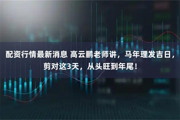 配资行情最新消息 高云鹏老师讲，马年理发吉日，剪对这3天，从头旺到年尾！