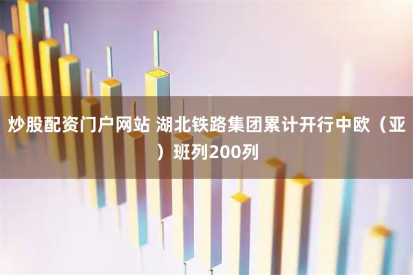 炒股配资门户网站 湖北铁路集团累计开行中欧（亚）班列200列