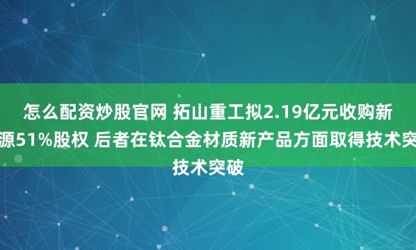 怎么配资炒股官网 拓山重工拟2.19亿元收购新开源51%股权 后者在钛合金材质新产品方面取得技术突破