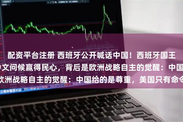 配资平台注册 西班牙公开喊话中国！西班牙国王18年后再访华，一句中文问候赢得民心，背后是欧洲战略自主的觉醒：中国给的是尊重，美国只有命令