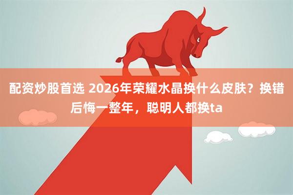 配资炒股首选 2026年荣耀水晶换什么皮肤？换错后悔一整年，聪明人都换ta