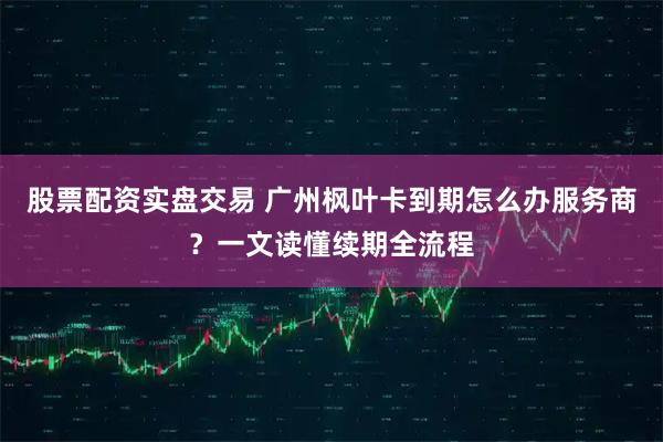股票配资实盘交易 广州枫叶卡到期怎么办服务商?一文读懂续期全流程