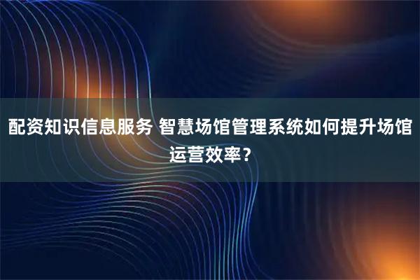 配资知识信息服务 智慧场馆管理系统如何提升场馆运营效率？