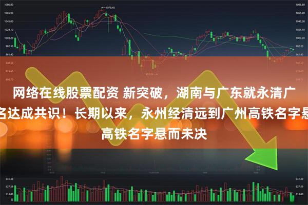 网络在线股票配资 新突破，湖南与广东就永清广高铁命名达成共识！长期以来，永州经清远到广州高铁名字悬而未决