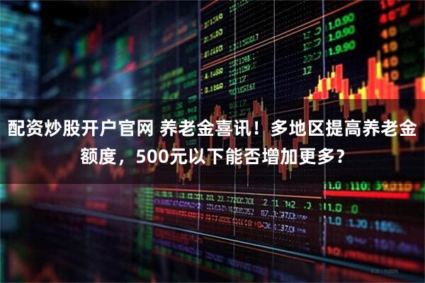 配资炒股开户官网 养老金喜讯！多地区提高养老金额度，500元以下能否增加更多？