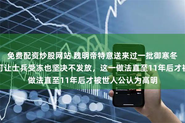 免费配资炒股网站 魏明帝特意送来过一批御寒冬衣,司马懿却宁可让士兵受冻也坚决不发放,这一做法直至11年后才被世人公认为高明