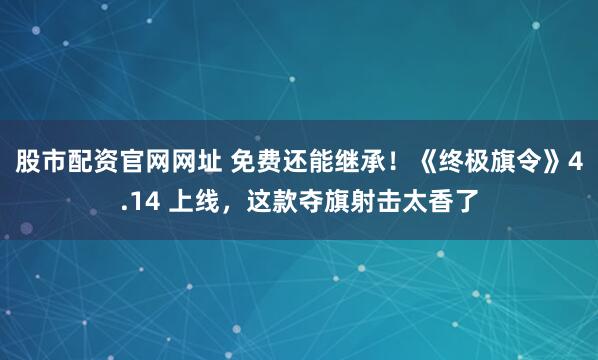 股市配资官网网址 免费还能继承！《终极旗令》4.14 上线，这款夺旗射击太香了