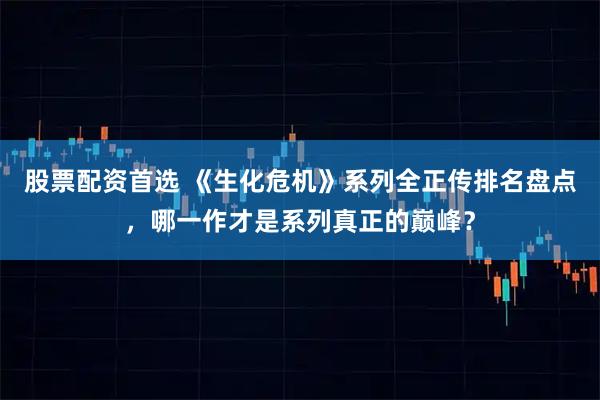 股票配资首选 《生化危机》系列全正传排名盘点,哪一作才是系列真正的巅峰?