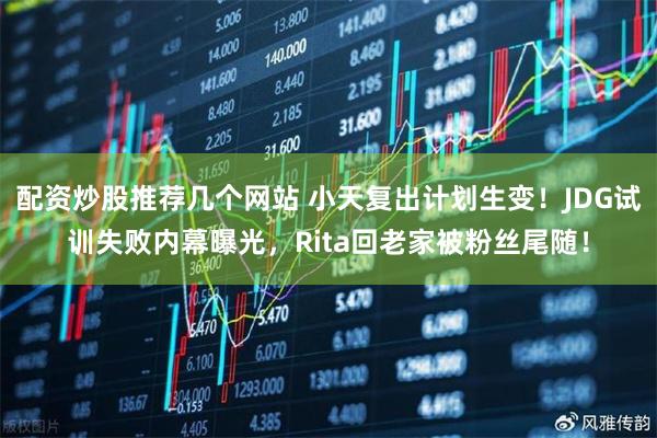 配资炒股推荐几个网站 小天复出计划生变！JDG试训失败内幕曝光，Rita回老家被粉丝尾随！