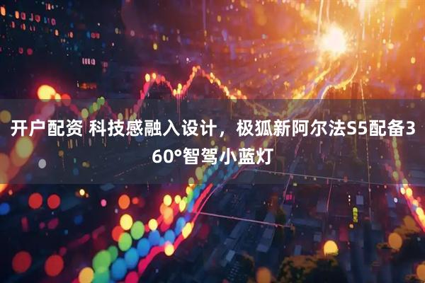 开户配资 科技感融入设计，极狐新阿尔法S5配备360°智驾小蓝灯