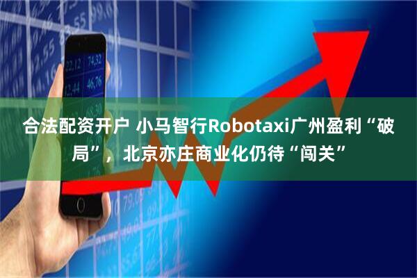 合法配资开户 小马智行Robotaxi广州盈利“破局”，北京亦庄商业化仍待“闯关”