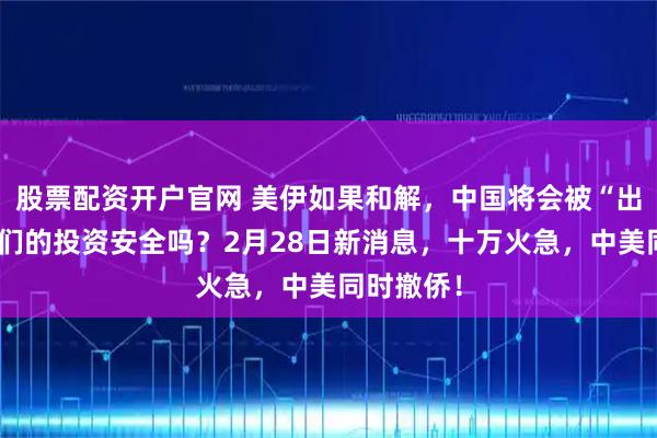 股票配资开户官网 美伊如果和解，中国将会被“出卖”？我们的投资安全吗？2月28日新消息，十万火急，中美同时撤侨！
