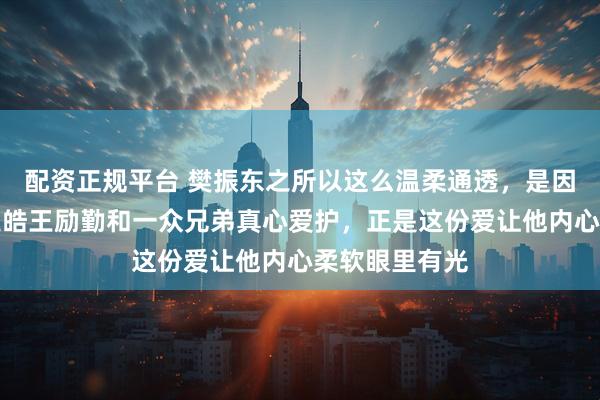 配资正规平台 樊振东之所以这么温柔通透，是因为他被恩师王皓王励勤和一众兄弟真心爱护，正是这份爱让他内心柔软眼里有光