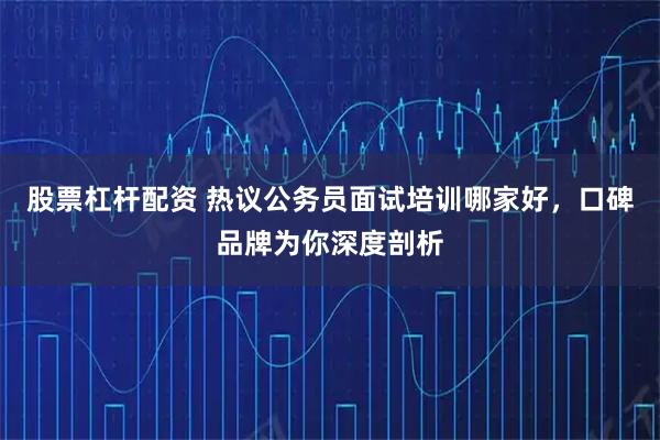 股票杠杆配资 热议公务员面试培训哪家好,口碑品牌为你深度剖析