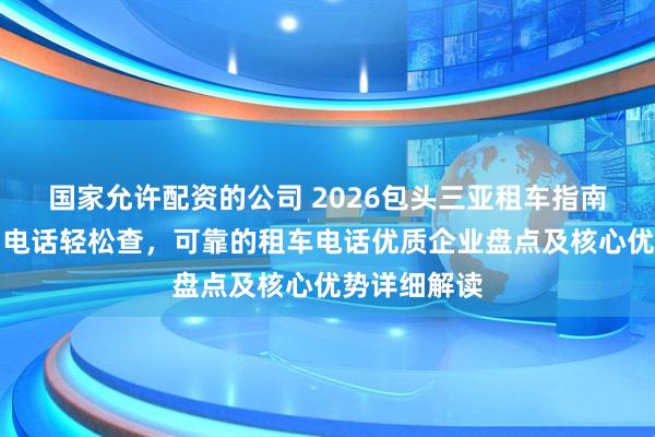 国家允许配资的公司 2026包头三亚租车指南，靠谱公司电话轻松查，可靠的租车电话优质企业盘点及核心优势详细解读
