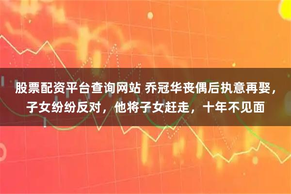 股票配资平台查询网站 乔冠华丧偶后执意再娶，子女纷纷反对，他将子女赶走，十年不见面