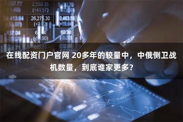 在线配资门户官网 20多年的较量中，中俄侧卫战机数量，到底谁家更多？
