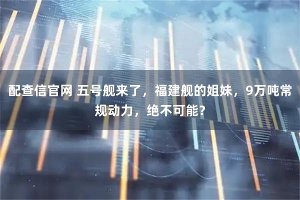 配查信官网 五号舰来了，福建舰的姐妹，9万吨常规动力，绝不可能？
