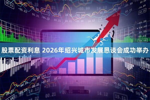 股票配资利息 2026年绍兴城市发展恳谈会成功举办