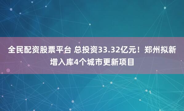 全民配资股票平台 总投资33.32亿元！郑州拟新增入库4个城市更新项目
