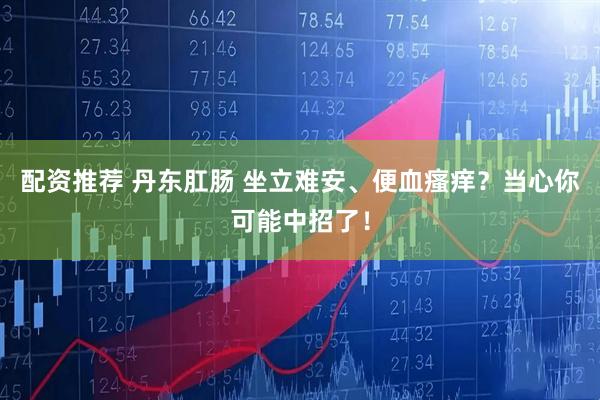 配资推荐 丹东肛肠 坐立难安、便血瘙痒？当心你可能中招了！