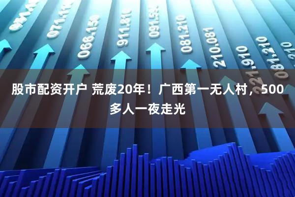 股市配资开户 荒废20年！广西第一无人村，500多人一夜走光