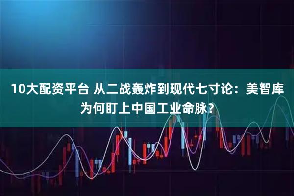 10大配资平台 从二战轰炸到现代七寸论：美智库为何盯上中国工业命脉？