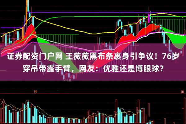 证券配资门户网 王薇薇黑布条裹身引争议！76岁穿吊带露手臂，网友：优雅还是博眼球？