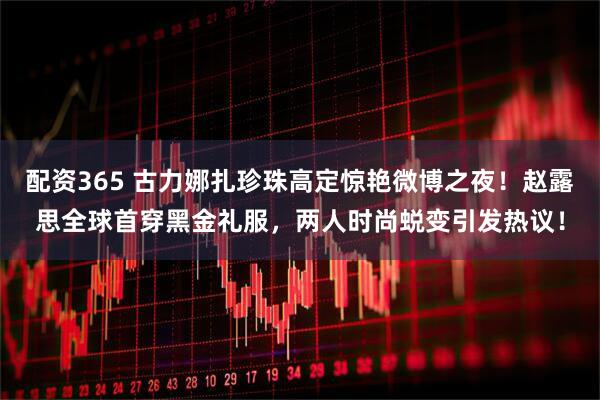 配资365 古力娜扎珍珠高定惊艳微博之夜！赵露思全球首穿黑金礼服，两人时尚蜕变引发热议！