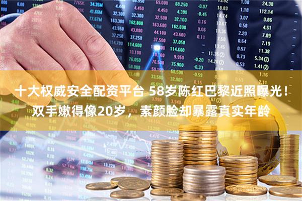 十大权威安全配资平台 58岁陈红巴黎近照曝光！双手嫩得像20岁，素颜脸却暴露真实年龄