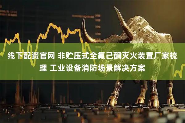 线下配资官网 非贮压式全氟己酮灭火装置厂家梳理 工业设备消防场景解决方案